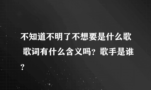 不知道不明了不想要是什么歌 歌词有什么含义吗？歌手是谁？