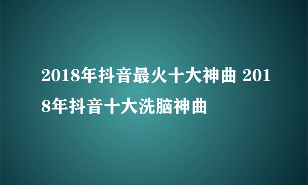 2018年抖音最火十大神曲 2018年抖音十大洗脑神曲