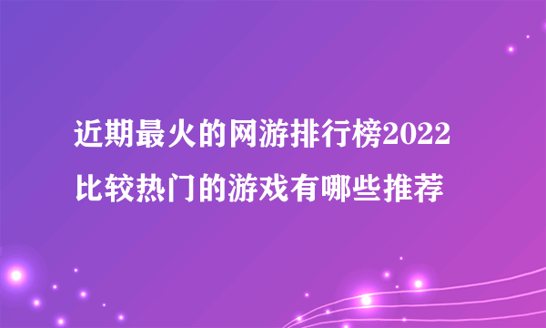 近期最火的网游排行榜2022 比较热门的游戏有哪些推荐