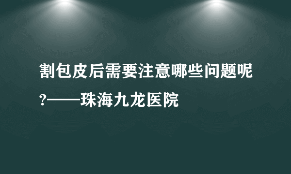 割包皮后需要注意哪些问题呢?——珠海九龙医院