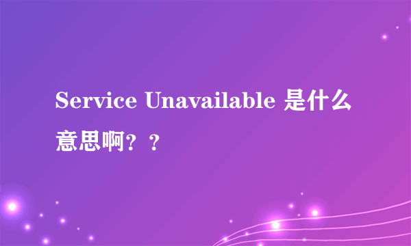 Service Unavailable 是什么意思啊？？