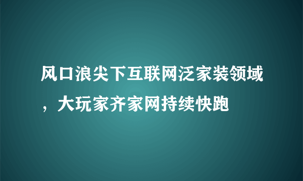 风口浪尖下互联网泛家装领域，大玩家齐家网持续快跑