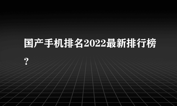 国产手机排名2022最新排行榜？