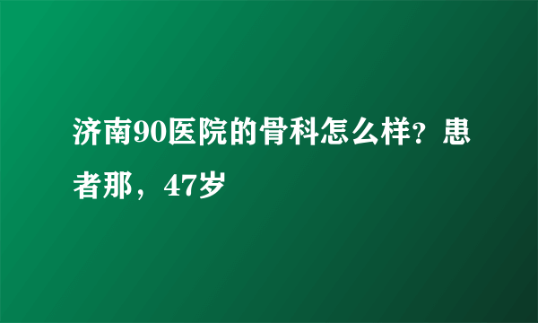 济南90医院的骨科怎么样？患者那，47岁