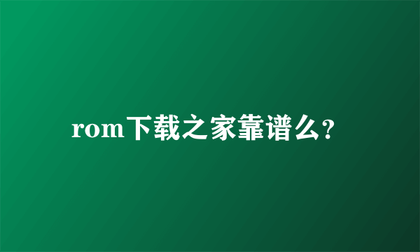 rom下载之家靠谱么？