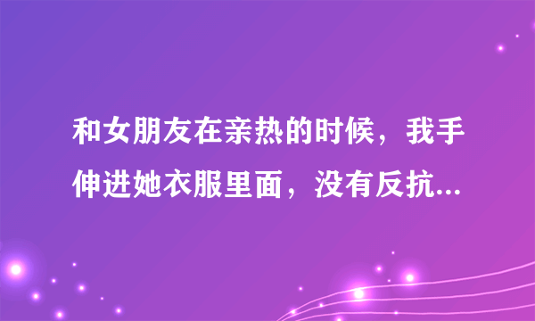 和女朋友在亲热的时候，我手伸进她衣服里面，没有反抗代表什么意思呢？？？？