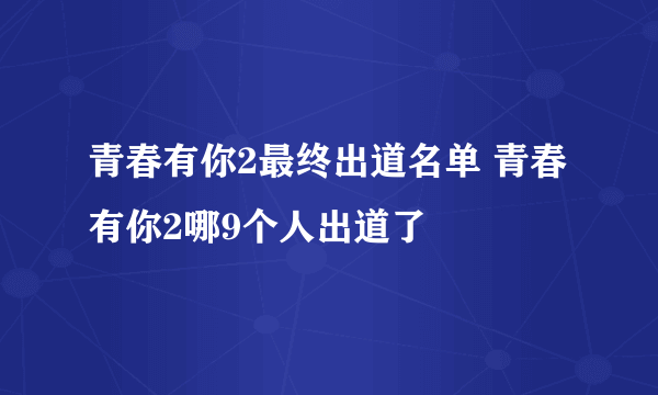 青春有你2最终出道名单 青春有你2哪9个人出道了