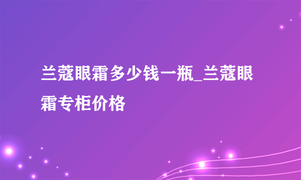 兰蔻眼霜多少钱一瓶_兰蔻眼霜专柜价格