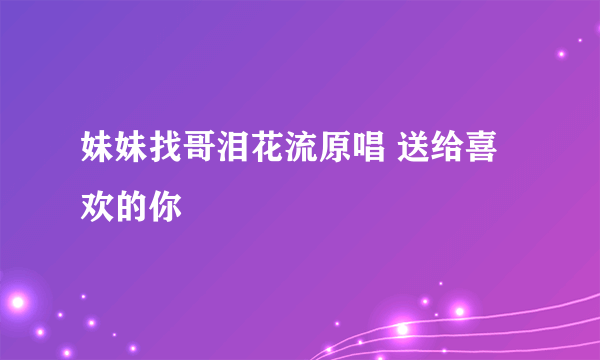 妹妹找哥泪花流原唱 送给喜欢的你