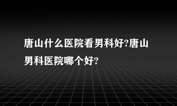 唐山什么医院看男科好?唐山男科医院哪个好?