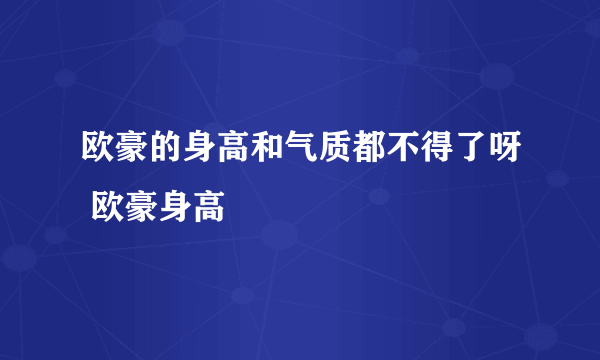 欧豪的身高和气质都不得了呀 欧豪身高