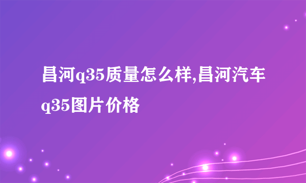 昌河q35质量怎么样,昌河汽车q35图片价格