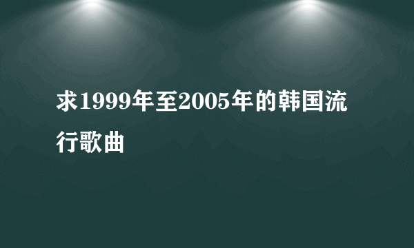 求1999年至2005年的韩国流行歌曲