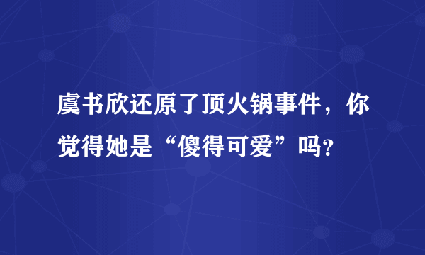 虞书欣还原了顶火锅事件，你觉得她是“傻得可爱”吗？