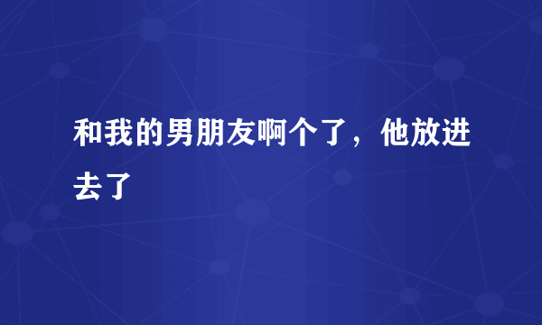 和我的男朋友啊个了，他放进去了