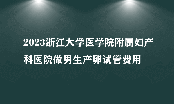 2023浙江大学医学院附属妇产科医院做男生产卵试管费用