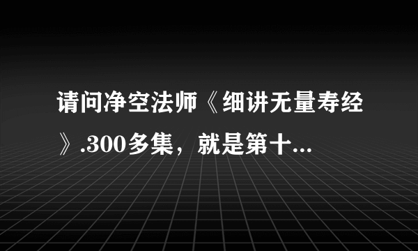 请问净空法师《细讲无量寿经》.300多集，就是第十次宣讲的那个视频，哪能找到？谢谢！