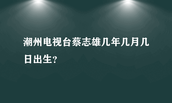 潮州电视台蔡志雄几年几月几日出生？