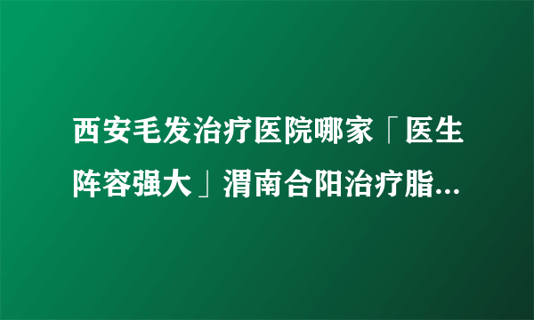 西安毛发治疗医院哪家「医生阵容强大」渭南合阳治疗脂溢性脱发植发多少钱哪家医院好?