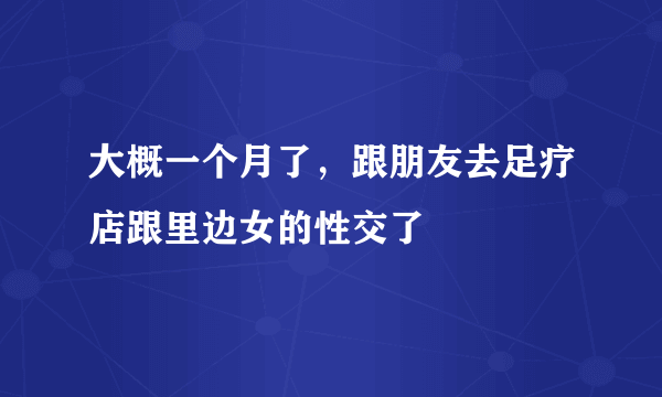 大概一个月了，跟朋友去足疗店跟里边女的性交了