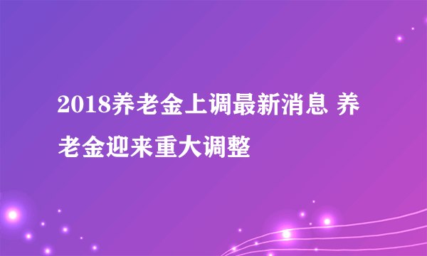 2018养老金上调最新消息 养老金迎来重大调整