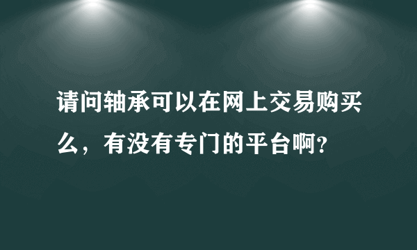 请问轴承可以在网上交易购买么，有没有专门的平台啊？