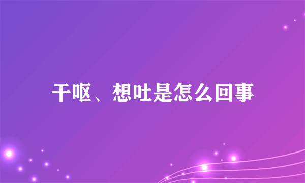 干呕、想吐是怎么回事