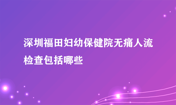 深圳福田妇幼保健院无痛人流检查包括哪些