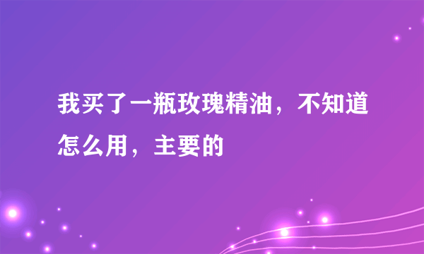 我买了一瓶玫瑰精油，不知道怎么用，主要的