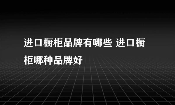 进口橱柜品牌有哪些 进口橱柜哪种品牌好