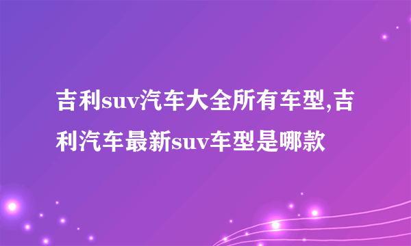 吉利suv汽车大全所有车型,吉利汽车最新suv车型是哪款