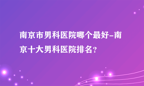 南京市男科医院哪个最好-南京十大男科医院排名？