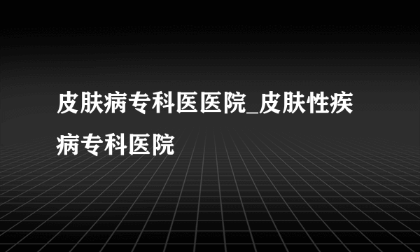 皮肤病专科医医院_皮肤性疾病专科医院