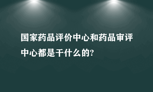 国家药品评价中心和药品审评中心都是干什么的?