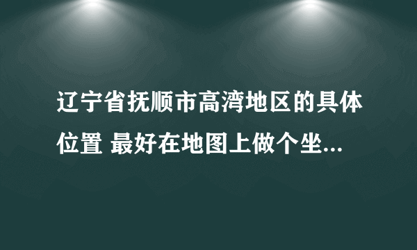 辽宁省抚顺市高湾地区的具体位置 最好在地图上做个坐标 截图一下 谢谢