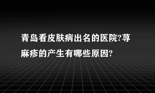 青岛看皮肤病出名的医院?荨麻疹的产生有哪些原因?