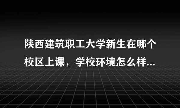 陕西建筑职工大学新生在哪个校区上课，学校环境怎么样？住宿条件怎么样？新生不会在太白路那边上课吧