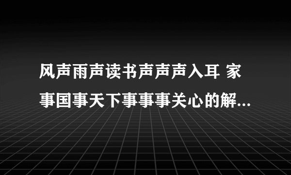 风声雨声读书声声声入耳 家事国事天下事事事关心的解释和感想