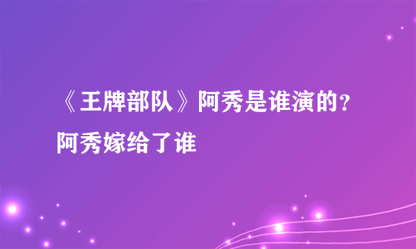 《王牌部队》阿秀是谁演的？阿秀嫁给了谁