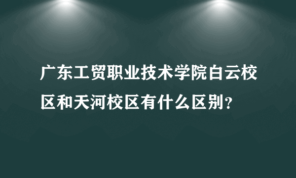 广东工贸职业技术学院白云校区和天河校区有什么区别？