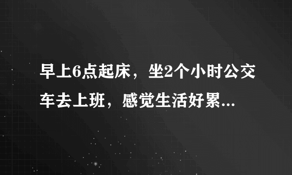 早上6点起床，坐2个小时公交车去上班，感觉生活好累，你们也是这样吗？