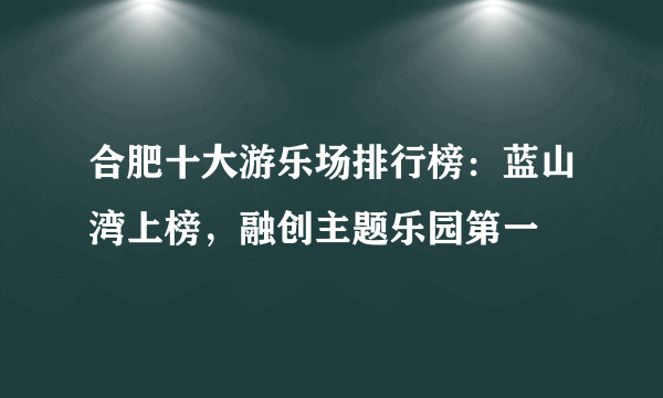 合肥十大游乐场排行榜：蓝山湾上榜，融创主题乐园第一