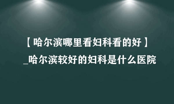 【哈尔滨哪里看妇科看的好】_哈尔滨较好的妇科是什么医院