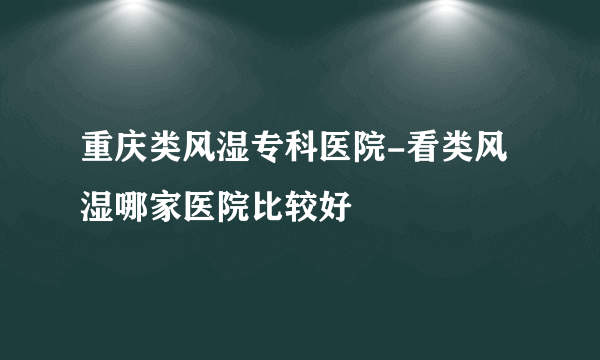 重庆类风湿专科医院-看类风湿哪家医院比较好