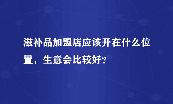 滋补品加盟店应该开在什么位置，生意会比较好？