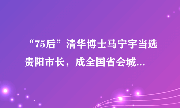 “75后”清华博士马宁宇当选贵阳市长，成全国省会城市最年轻的市长