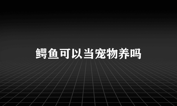 鳄鱼可以当宠物养吗