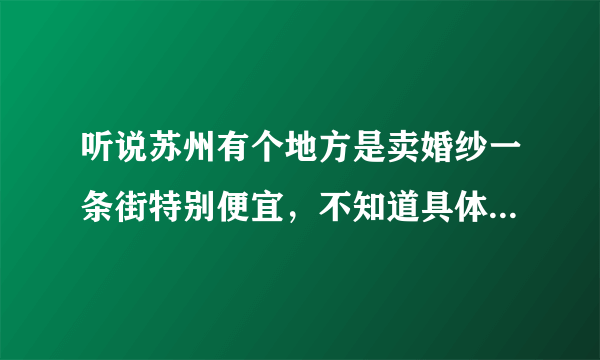 听说苏州有个地方是卖婚纱一条街特别便宜，不知道具体是在哪里？