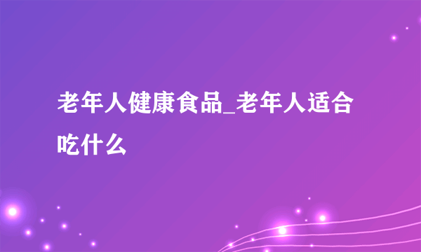 老年人健康食品_老年人适合吃什么