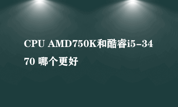 CPU AMD750K和酷睿i5-3470 哪个更好